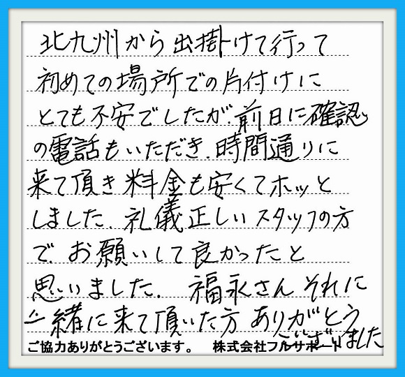 北九州から出掛けて行って初めて の場所での片付けにとても不安で したが、前日に確認の電話もいただき 時間通りに来て頂き料金も安くてホッと しました。礼儀正しいスタッフの方で お願いして良かったと思いました。 福永さんそれに一緒に来て頂いた方 ありがとうございました。